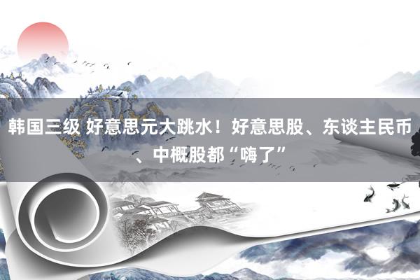 韩国三级 好意思元大跳水！好意思股、东谈主民币、中概股都“嗨了”