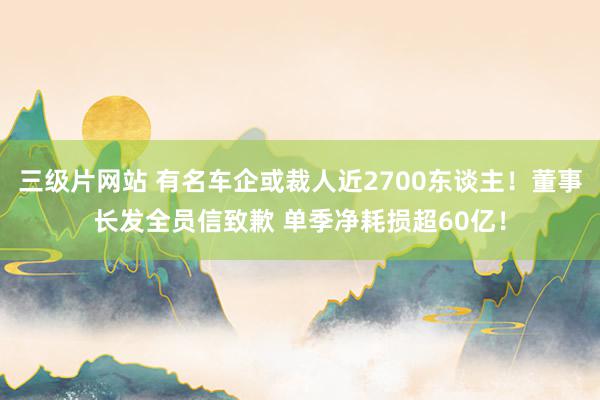 三级片网站 有名车企或裁人近2700东谈主！董事长发全员信致歉 单季净耗损超60亿！