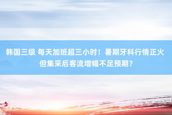 韩国三级 每天加班超三小时！暑期牙科行情正火 但集采后客流增幅不足预期？