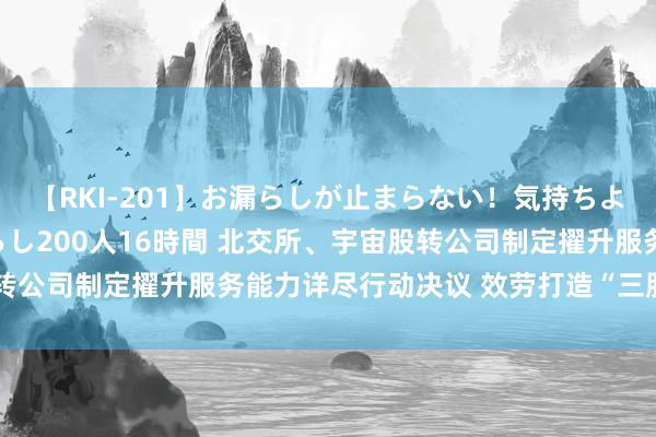 【RKI-201】お漏らしが止まらない！気持ちよすぎる失禁・羞恥お漏らし200人16時間 北交所、宇宙股转公司制定擢升服务能力详尽行动决议 效劳打造“三服务”品牌