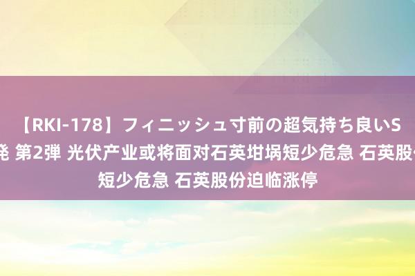 【RKI-178】フィニッシュ寸前の超気持ち良いSEX 307連発 第2弾 光伏产业或将面对石英坩埚短少危急 石英股份迫临涨停