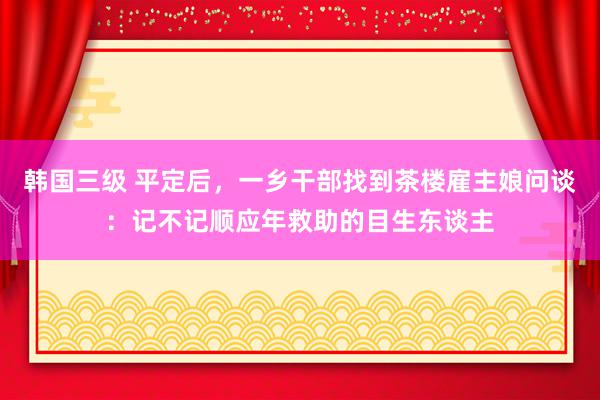 韩国三级 平定后，一乡干部找到茶楼雇主娘问谈：记不记顺应年救助的目生东谈主