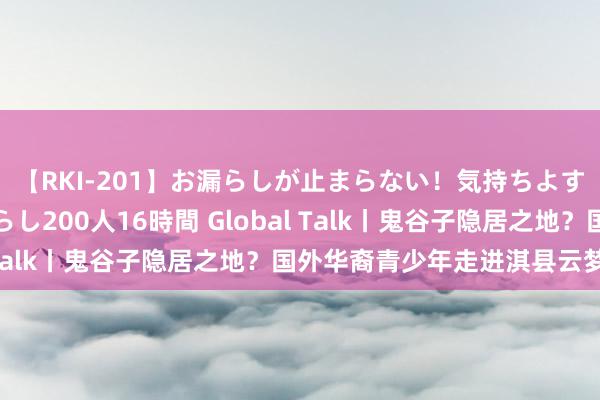 【RKI-201】お漏らしが止まらない！気持ちよすぎる失禁・羞恥お漏らし200人16時間 Global Talk丨鬼谷子隐居之地？国外华裔青少年走进淇县云梦山