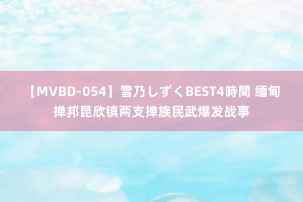 【MVBD-054】雪乃しずくBEST4時間 缅甸掸邦昆欣镇两支掸族民武爆发战事