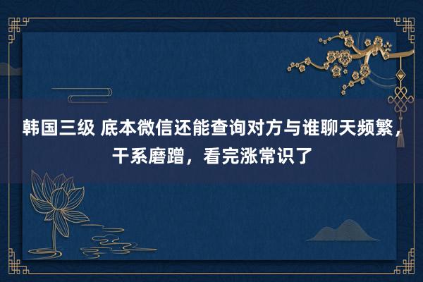 韩国三级 底本微信还能查询对方与谁聊天频繁，干系磨蹭，看完涨常识了