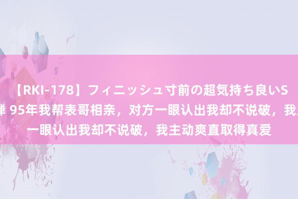 【RKI-178】フィニッシュ寸前の超気持ち良いSEX 307連発 第2弾 95年我帮表哥相亲，对方一眼认出我却不说破，我主动爽直取得真爱