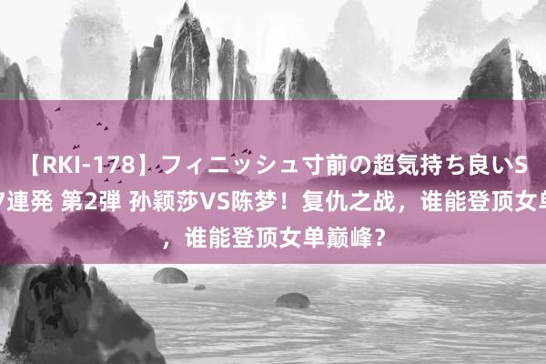 【RKI-178】フィニッシュ寸前の超気持ち良いSEX 307連発 第2弾 孙颖莎VS陈梦！复仇之战，谁能登顶女单巅峰？