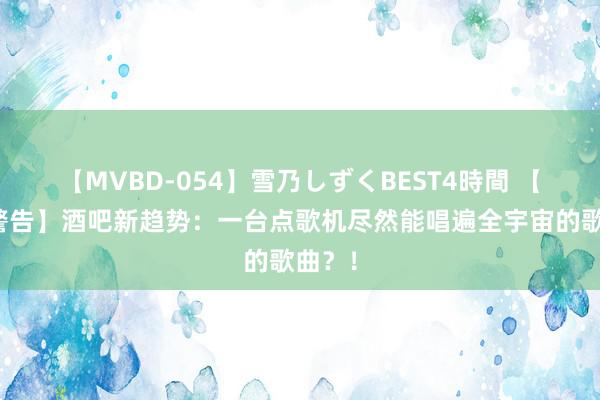 【MVBD-054】雪乃しずくBEST4時間 【热搜警告】酒吧新趋势：一台点歌机尽然能唱遍全宇宙的歌曲？！