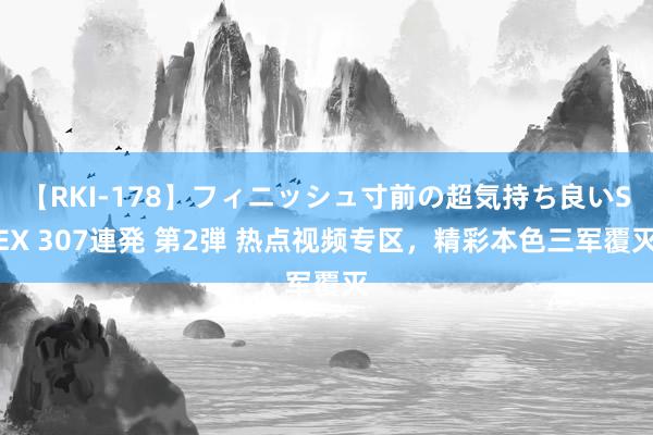 【RKI-178】フィニッシュ寸前の超気持ち良いSEX 307連発 第2弾 热点视频专区，精彩本色三军覆灭