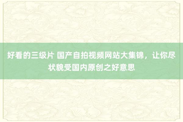 好看的三级片 国产自拍视频网站大集锦，让你尽状貌受国内原创之好意思