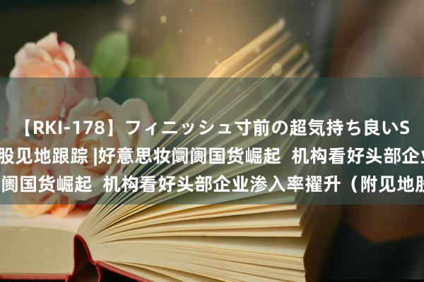 【RKI-178】フィニッシュ寸前の超気持ち良いSEX 307連発 第2弾 港股见地跟踪 |好意思妆阛阓国货崛起  机构看好头部企业渗入率擢升（附见地股）