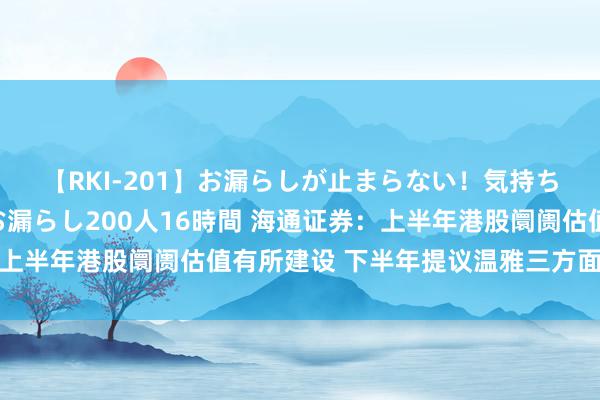 【RKI-201】お漏らしが止まらない！気持ちよすぎる失禁・羞恥お漏らし200人16時間 海通证券：上半年港股阛阓估值有所建设 下半年提议温雅三方面积极变化