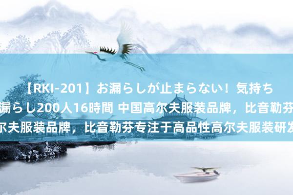 【RKI-201】お漏らしが止まらない！気持ちよすぎる失禁・羞恥お漏らし200人16時間 中国高尔夫服装品牌，比音勒芬专注于高品性高尔夫服装研发制造