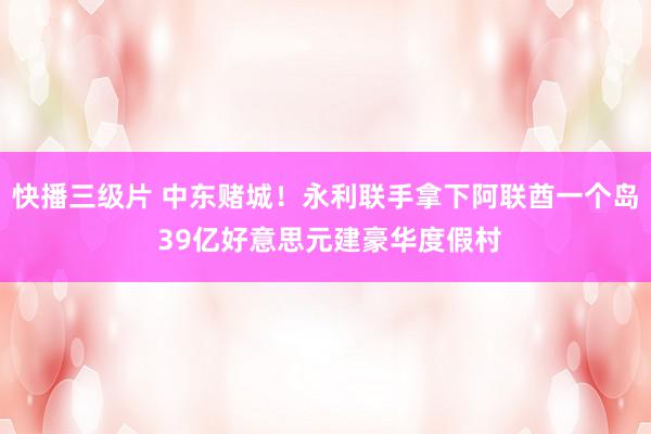 快播三级片 中东赌城！永利联手拿下阿联酋一个岛 39亿好意思元建豪华度假村