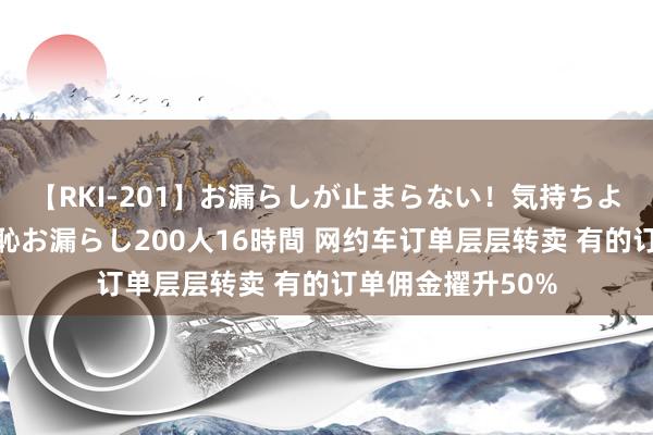 【RKI-201】お漏らしが止まらない！気持ちよすぎる失禁・羞恥お漏らし200人16時間 网约车订单层层转卖 有的订单佣金擢升50%