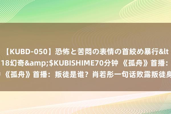 【KUBD-050】恐怖と苦悶の表情の首絞め暴行</a>2013-03-18幻奇&$KUBISHIME70分钟 《孤舟》首播：叛徒是谁？肖若彤一句话败露叛徒身份，即是胡之平