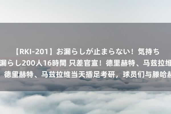 【RKI-201】お漏らしが止まらない！気持ちよすぎる失禁・羞恥お漏らし200人16時間 只差官宣！德里赫特、马兹拉维当天插足考研，球员们与滕哈赫交说念