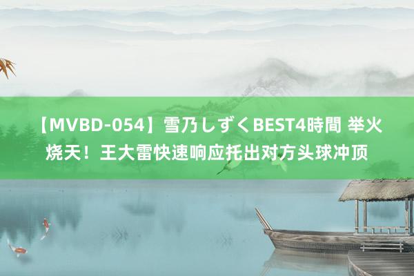 【MVBD-054】雪乃しずくBEST4時間 举火烧天！王大雷快速响应托出对方头球冲顶