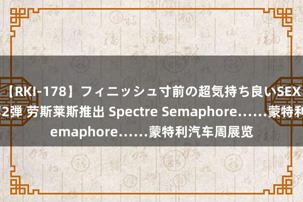 【RKI-178】フィニッシュ寸前の超気持ち良いSEX 307連発 第2弾 劳斯莱斯推出 Spectre Semaphore……蒙特利汽车周展览