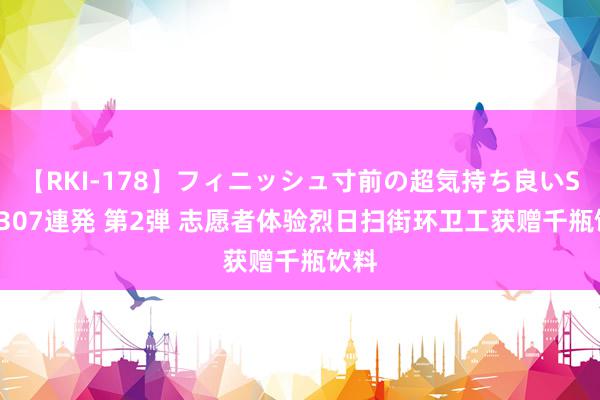 【RKI-178】フィニッシュ寸前の超気持ち良いSEX 307連発 第2弾 志愿者体验烈日扫街环卫工获赠千瓶饮料