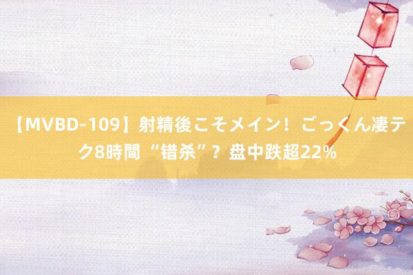 【MVBD-109】射精後こそメイン！ごっくん凄テク8時間 “错杀”？盘中跌超22%