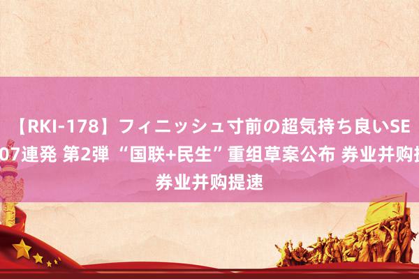 【RKI-178】フィニッシュ寸前の超気持ち良いSEX 307連発 第2弾 “国联+民生”重组草案公布 券业并购提速