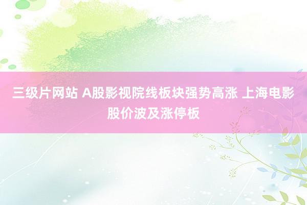 三级片网站 A股影视院线板块强势高涨 上海电影股价波及涨停板