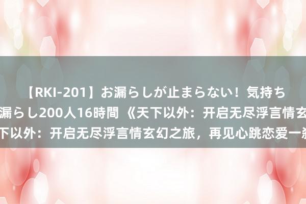 【RKI-201】お漏らしが止まらない！気持ちよすぎる失禁・羞恥お漏らし200人16時間 《天下以外：开启无尽浮言情玄幻之旅，再见心跳恋爱一刹》