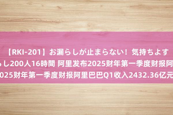 【RKI-201】お漏らしが止まらない！気持ちよすぎる失禁・羞恥お漏らし200人16時間 阿里发布2025财年第一季度财报阿里巴巴Q1收入2432.36亿元