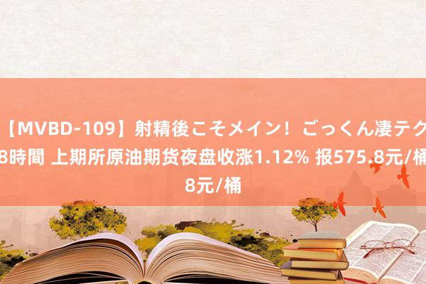 【MVBD-109】射精後こそメイン！ごっくん凄テク8時間 上期所原油期货夜盘收涨1.12% 报575.8元/桶