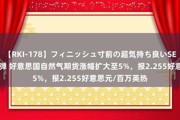 【RKI-178】フィニッシュ寸前の超気持ち良いSEX 307連発 第2弾 好意思国自然气期货涨幅扩大至5%，报2.255好意思元/百万英热