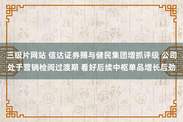 三级片网站 信达证券赐与健民集团增抓评级 公司处于营销检阅过渡期 看好后续中枢单品增长后劲