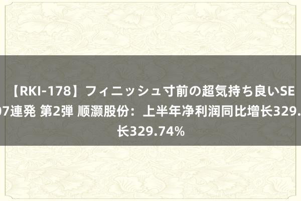 【RKI-178】フィニッシュ寸前の超気持ち良いSEX 307連発 第2弾 顺灏股份：上半年净利润同比增长329.74%