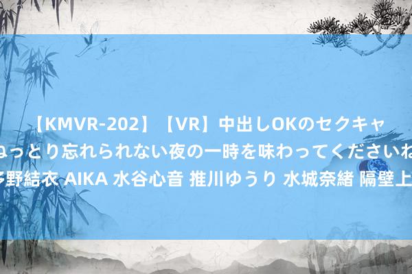 【KMVR-202】【VR】中出しOKのセクキャバにようこそ◆～濃密ねっとり忘れられない夜の一時を味わってくださいね◆～ 波多野結衣 AIKA 水谷心音 推川ゆうり 水城奈緒 隔壁上门服务，快捷便利让生涯更唐突