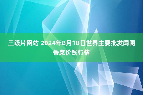 三级片网站 2024年8月18日世界主要批发阛阓香菜价钱行情