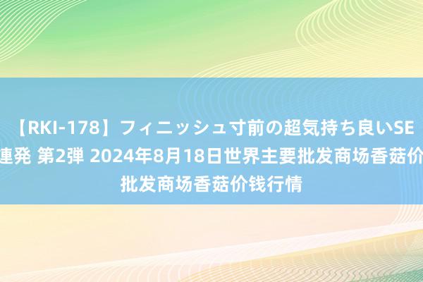 【RKI-178】フィニッシュ寸前の超気持ち良いSEX 307連発 第2弾 2024年8月18日世界主要批发商场香菇价钱行情