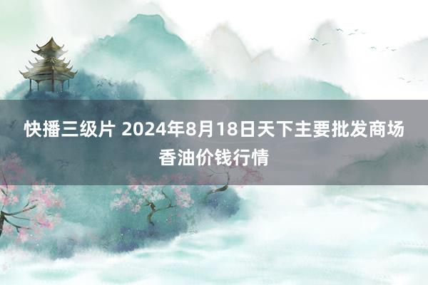 快播三级片 2024年8月18日天下主要批发商场香油价钱行情