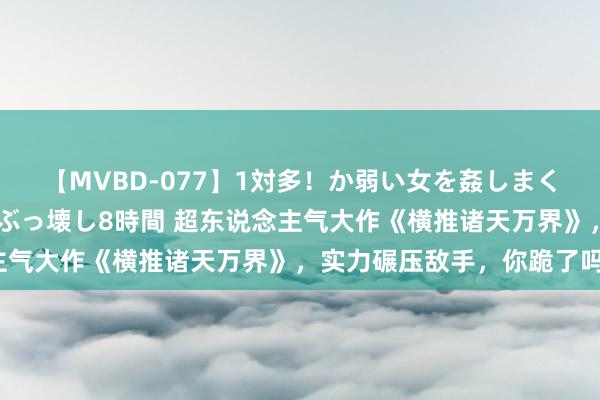 【MVBD-077】1対多！か弱い女を姦しまくる！輪姦の蟻地獄 発狂ぶっ壊し8時間 超东说念主气大作《横推诸天万界》，实力碾压敌手，你跪了吗？