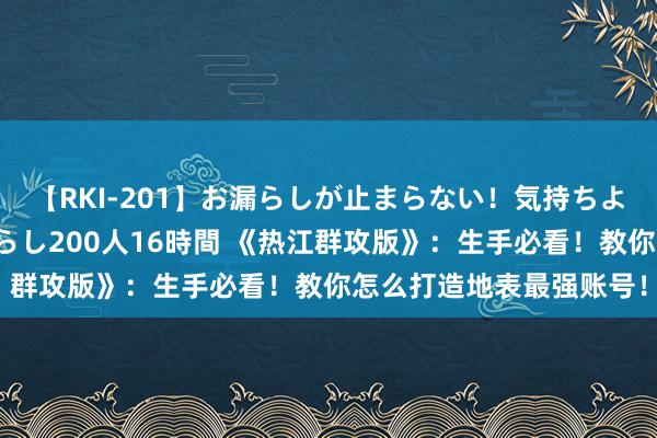 【RKI-201】お漏らしが止まらない！気持ちよすぎる失禁・羞恥お漏らし200人16時間 《热江群攻版》：生手必看！教你怎么打造地表最强账号！