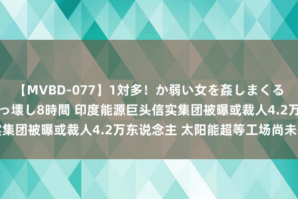 【MVBD-077】1対多！か弱い女を姦しまくる！輪姦の蟻地獄 発狂ぶっ壊し8時間 印度能源巨头信实集团被曝或裁人4.2万东说念主 太阳能超等工场尚未投产