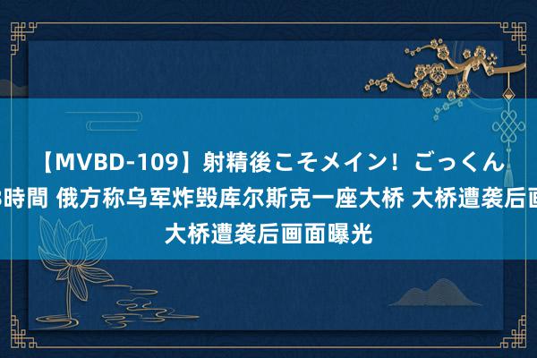 【MVBD-109】射精後こそメイン！ごっくん凄テク8時間 俄方称乌军炸毁库尔斯克一座大桥 大桥遭袭后画面曝光