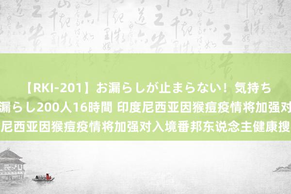 【RKI-201】お漏らしが止まらない！気持ちよすぎる失禁・羞恥お漏らし200人16時間 印度尼西亚因猴痘疫情将加强对入境番邦东说念主健康搜检