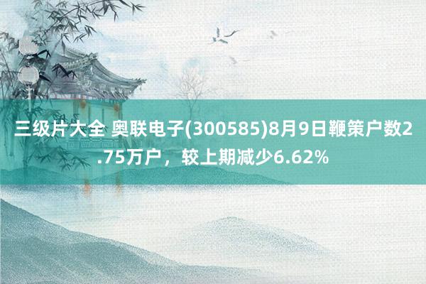 三级片大全 奥联电子(300585)8月9日鞭策户数2.75万户，较上期减少6.62%