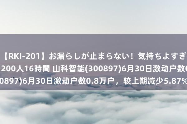 【RKI-201】お漏らしが止まらない！気持ちよすぎる失禁・羞恥お漏らし200人16時間 山科智能(300897)6月30日激动户数0.8万户，较上期减少5.87%