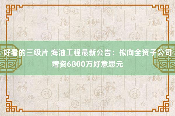 好看的三级片 海油工程最新公告：拟向全资子公司增资6800万好意思元