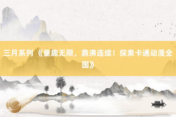 三月系列 《童趣无限，鼎沸连续！探索卡通动漫全国》