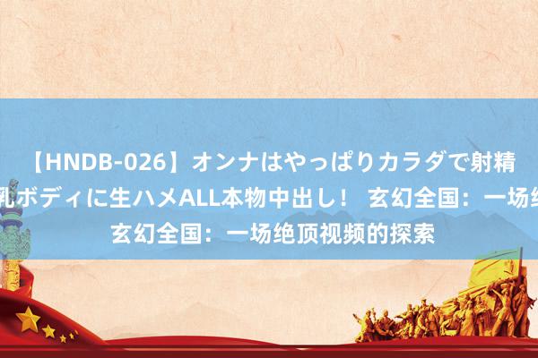 【HNDB-026】オンナはやっぱりカラダで射精する 厳選美巨乳ボディに生ハメALL本物中出し！ 玄幻全国：一场绝顶视频的探索