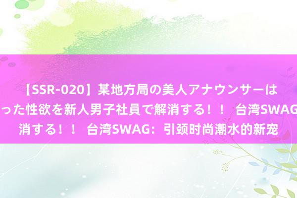 【SSR-020】某地方局の美人アナウンサーは忙し過ぎて溜まりまくった性欲を新人男子社員で解消する！！ 台湾SWAG：引颈时尚潮水的新宠