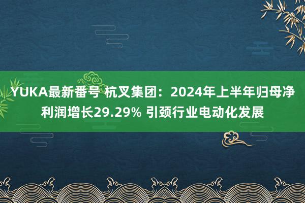 YUKA最新番号 杭叉集团：2024年上半年归母净利润增长29.29% 引颈行业电动化发展