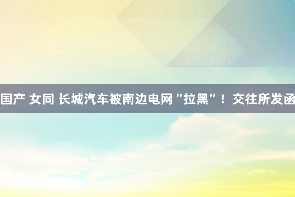 国产 女同 长城汽车被南边电网“拉黑”！交往所发函